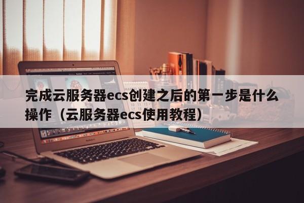 完成云服务器ecs创建之后的第一步是什么操作（云服务器ecs使用教程） 第1张