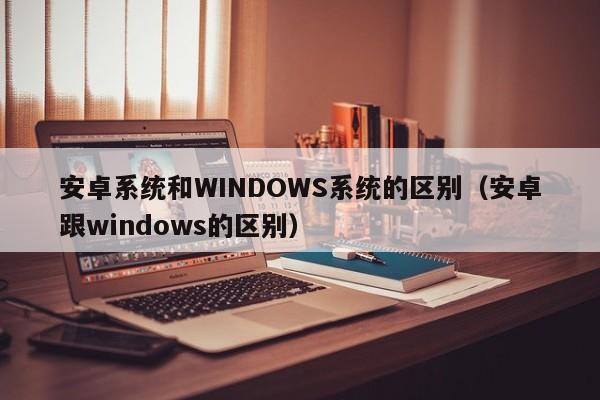 安卓系统和WINDOWS系统的区别（安卓跟windows的区别） 第1张