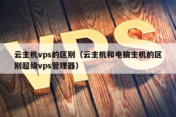 云主机vps的区别（云主机和电脑主机的区别超级vps管理器） 第1张