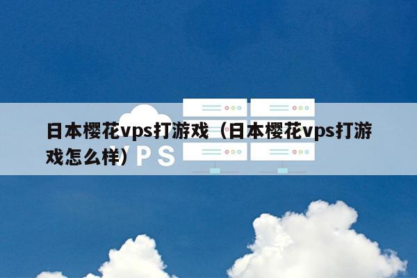 日本樱花vps打游戏（日本樱花vps打游戏怎么样） 第1张