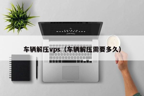 车辆解压vps（车辆解压需要多久） 第1张