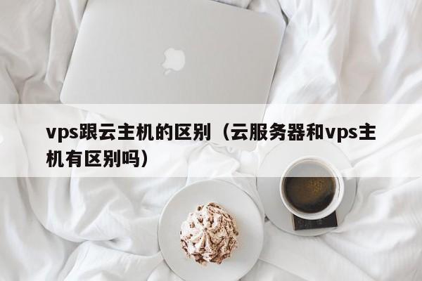 vps跟云主机的区别（云服务器和vps主机有区别吗） 第1张